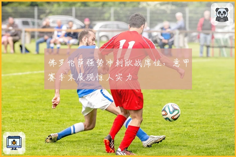 佛罗伦萨强势冲刺欧战席位，意甲赛季末展现惊人实力