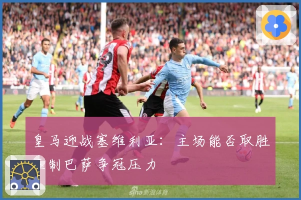 皇马迎战塞维利亚：主场能否取胜压制巴萨争冠压力