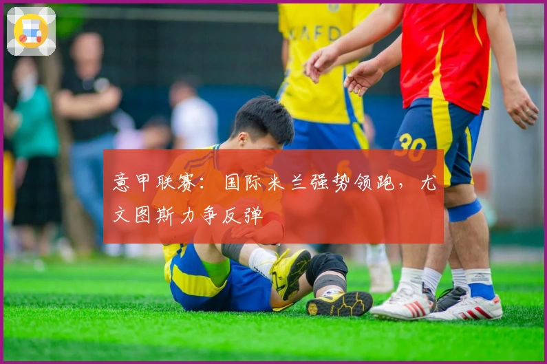 意甲联赛：国际米兰强势领跑，尤文图斯力争反弹