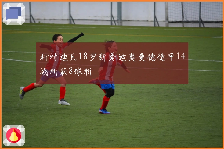 科特迪瓦18岁新秀迪奥曼德德甲14战斩获8球斩