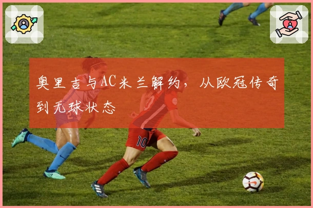 奥里吉与AC米兰解约，从欧冠传奇到无球状态