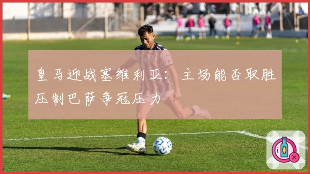 皇马迎战塞维利亚：主场能否取胜压制巴萨争冠压力