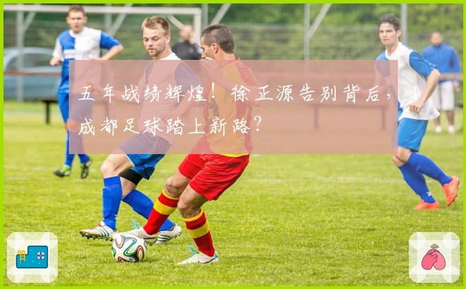 五年战绩辉煌！徐正源告别背后，成都足球踏上新路？
