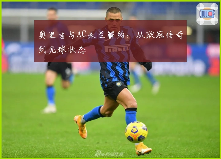 奥里吉与AC米兰解约，从欧冠传奇到无球状态