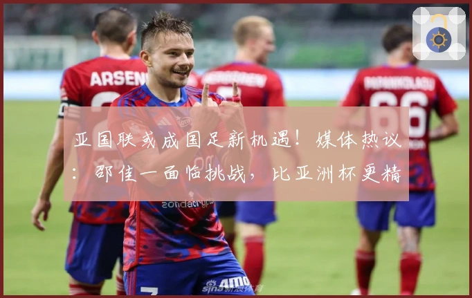 亚国联或成国足新机遇!媒体热议:邵佳一面临挑战,比亚洲杯更精彩