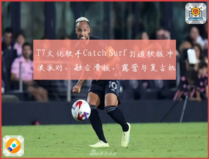 T7文化联手Catch Surf打造软板冲浪派对，融合滑板、露营与复古机车