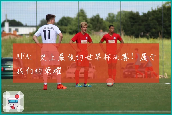AFA：史上最佳的世界杯决赛！属于我们的荣耀